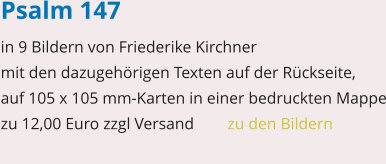 Psalm 147 in 9 Bildern von Friederike Kirchner mit den dazugehörigen Texten auf der Rückseite, auf 105 x 105 mm-Karten in einer bedruckten Mappe zu 12,00 Euro zzgl Versand   	zu den Bildern
